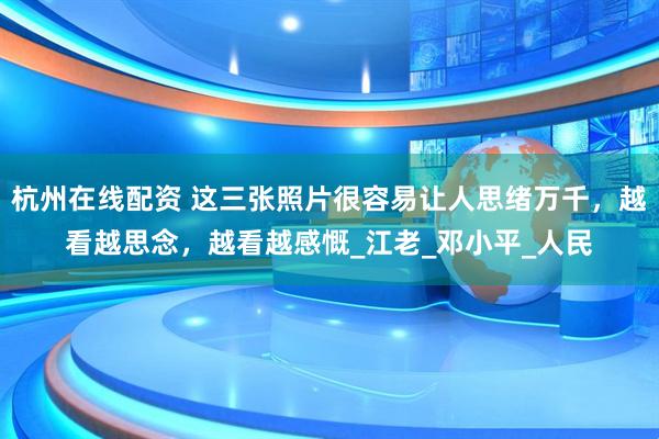 杭州在线配资 这三张照片很容易让人思绪万千，越看越思念，越看越感慨_江老_邓小平_人民