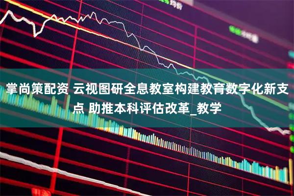 掌尚策配资 云视图研全息教室构建教育数字化新支点 助推本科评估改革_教学