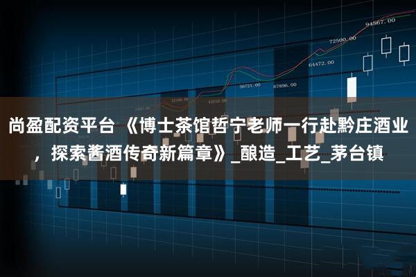 尚盈配资平台 《博士茶馆哲宁老师一行赴黔庄酒业，探索酱酒传奇新篇章》_酿造_工艺_茅台镇