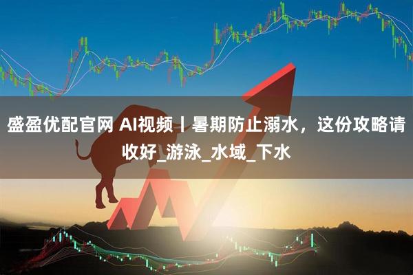 盛盈优配官网 AI视频丨暑期防止溺水，这份攻略请收好_游泳_水域_下水