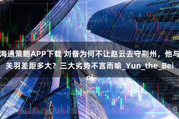 海通策略APP下载 刘备为何不让赵云去守荆州，他与关羽差距多大？三大劣势不言而喻_Yun_the_Bei