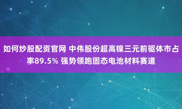 如何炒股配资官网 中伟股份超高镍三元前驱体市占率89.5% 强势领跑固态电池材料赛道