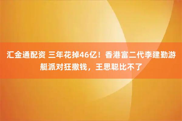 汇金通配资 三年花掉46亿!香港富二代李建勤游艇派对狂撒钱,王思聪比不了