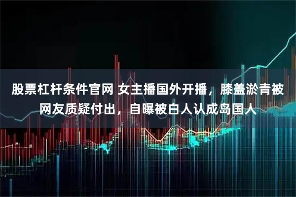 股票杠杆条件官网 女主播国外开播，膝盖淤青被网友质疑付出，自曝被白人认成岛国人