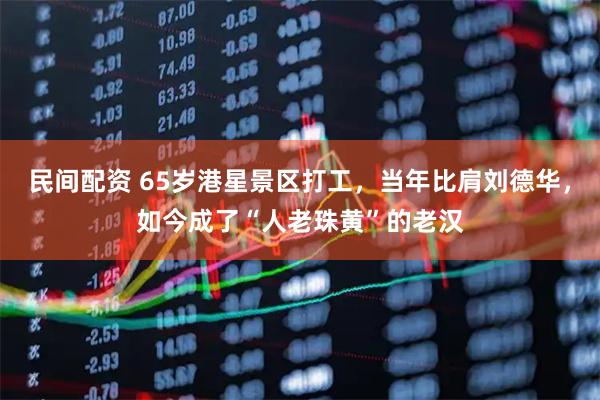 民间配资 65岁港星景区打工,当年比肩刘德华,如今成了“人老珠黄”的老汉