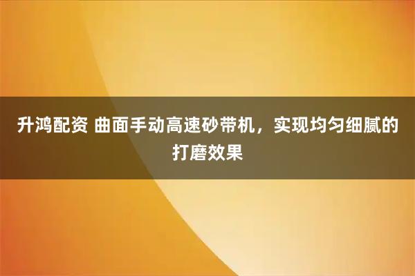 升鸿配资 曲面手动高速砂带机，实现均匀细腻的打磨效果