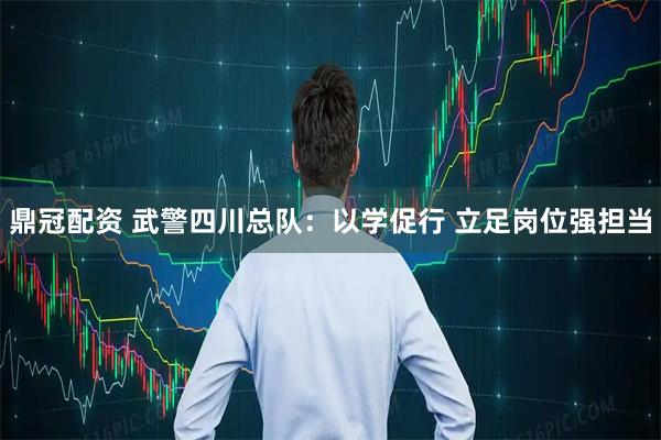 鼎冠配资 武警四川总队:以学促行 立足岗位强担当