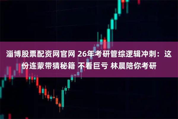 淄博股票配资网官网 26年考研管综逻辑冲刺：这份连蒙带猜秘籍 不看巨亏 林晨陪你考研
