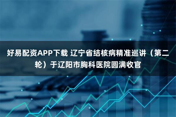 好易配资APP下载 辽宁省结核病精准巡讲（第二轮）于辽阳市胸科医院圆满收官