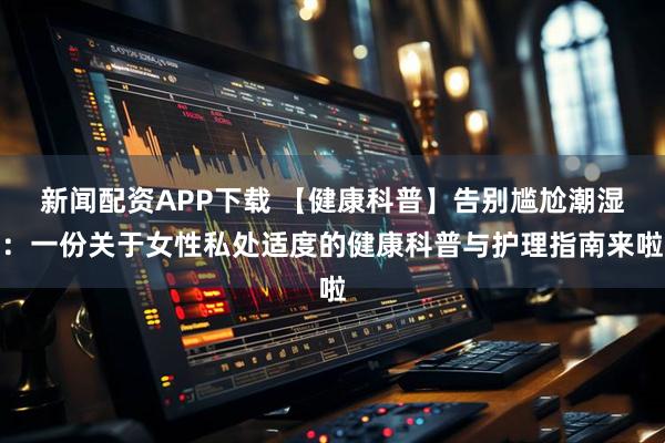 新闻配资APP下载 【健康科普】告别尴尬潮湿：一份关于女性私处适度的健康科普与护理指南来啦