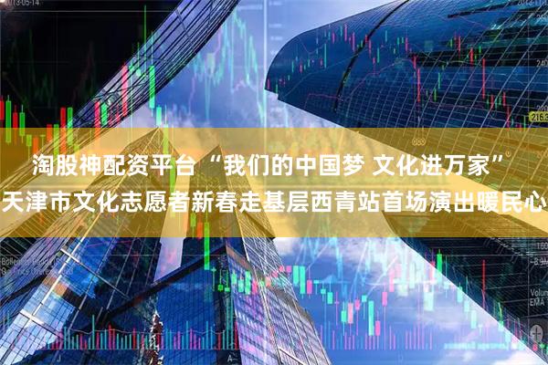 淘股神配资平台 “我们的中国梦 文化进万家” 天津市文化志愿者新春走基层西青站首场演出暖民心