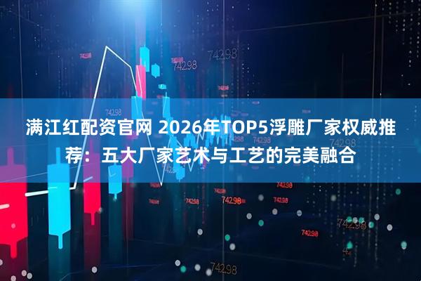 满江红配资官网 2026年TOP5浮雕厂家权威推荐：五大厂家艺术与工艺的完美融合