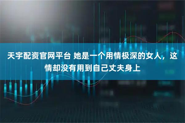 天宇配资官网平台 她是一个用情极深的女人，这情却没有用到自己丈夫身上