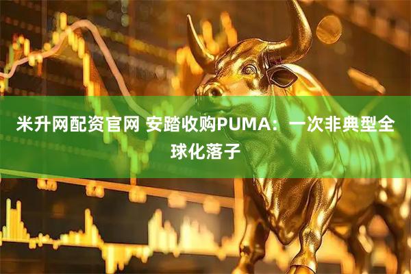 米升网配资官网 安踏收购PUMA：一次非典型全球化落子