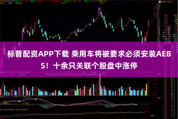 标普配资APP下载 乘用车将被要求必须安装AEBS！十余只关联个股盘中涨停
