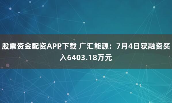 股票资金配资APP下载 广汇能源：7月4日获融资买入6403.18万元