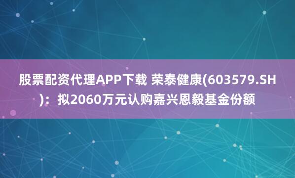 股票配资代理APP下载 荣泰健康(603579.SH)：拟2060万元认购嘉兴恩毅基金份额