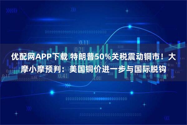 优配网APP下载 特朗普50%关税震动铜市！大摩小摩预判：美国铜价进一步与国际脱钩