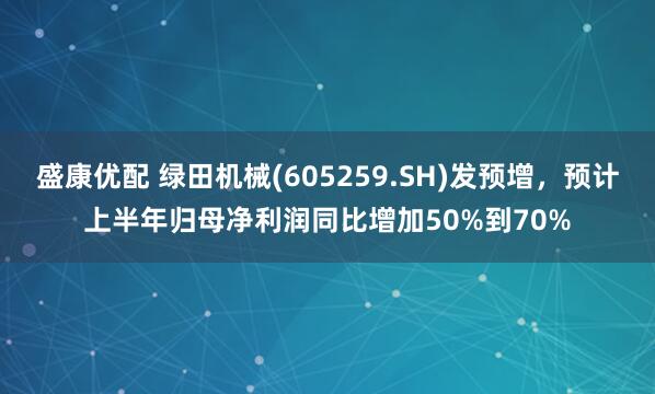 盛康优配 绿田机械(605259.SH)发预增,预计上半年归母净利润同比增加50%到70%