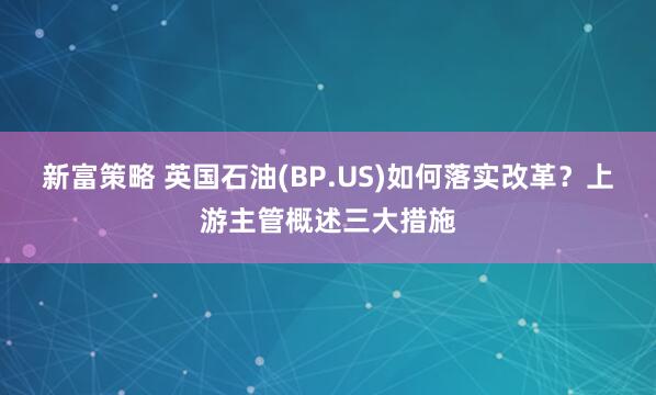 新富策略 英国石油(BP.US)如何落实改革？上游主管概述三大措施