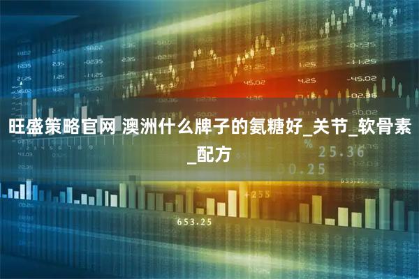 旺盛策略官网 澳洲什么牌子的氨糖好_关节_软骨素_配方