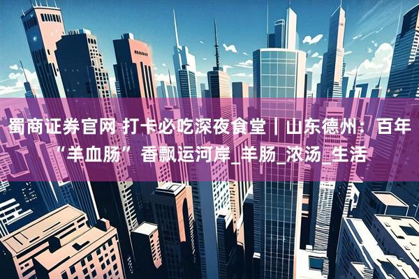 蜀商证券官网 打卡必吃深夜食堂｜山东德州：百年“羊血肠” 香飘运河岸_羊肠_浓汤_生活