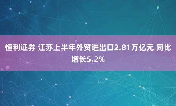 恒利证券 江苏上半年外贸进出口2.81万亿元 同比增长5.2%