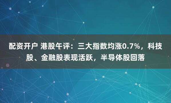 配资开户 港股午评：三大指数均涨0.7%，科技股、金融股表现活跃，半导体股回落