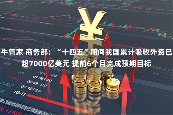 牛管家 商务部：“十四五”期间我国累计吸收外资已超7000亿美元 提前6个月完成预期目标