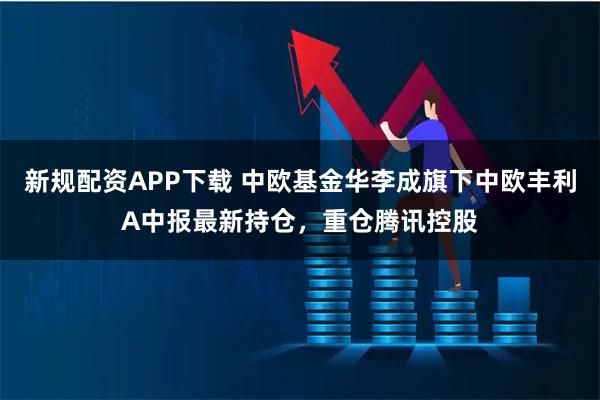 新规配资APP下载 中欧基金华李成旗下中欧丰利A中报最新持仓，重仓腾讯控股