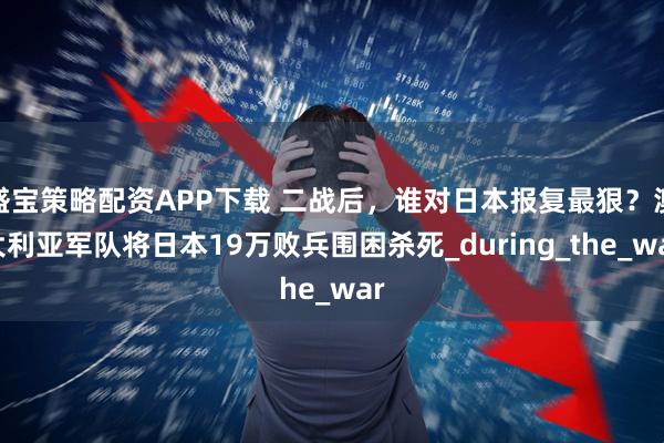 盛宝策略配资APP下载 二战后，谁对日本报复最狠？澳大利亚军队将日本19万败兵围困杀死_during_the_war
