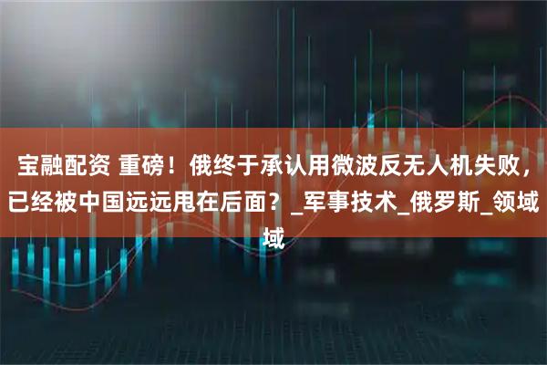 宝融配资 重磅！俄终于承认用微波反无人机失败，已经被中国远远甩在后面？_军事技术_俄罗斯_领域
