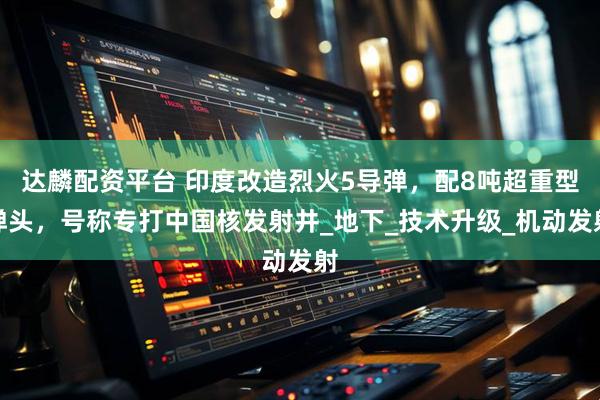 达麟配资平台 印度改造烈火5导弹，配8吨超重型弹头，号称专打中国核发射井_地下_技术升级_机动发射