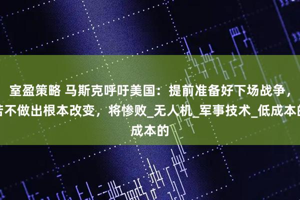 室盈策略 马斯克呼吁美国:提前准备好下场战争,若不做出根本改变,将惨败_无人机_军事技术_低成本的