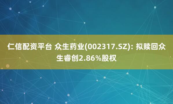 仁信配资平台 众生药业(002317.SZ): 拟赎回众生睿创2.86%股权