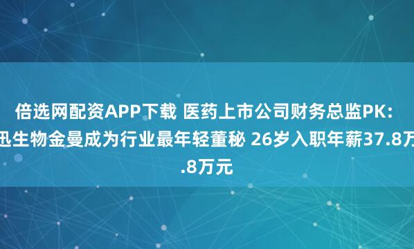 倍选网配资APP下载 医药上市公司财务总监PK: 博迅生物金曼成为行业最年轻董秘 26岁入职年薪37.8万元