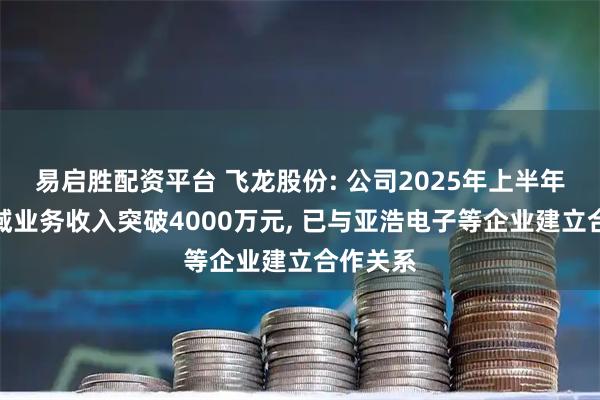 易启胜配资平台 飞龙股份: 公司2025年上半年液冷领域业务收入突破4000万元, 已与亚浩电子等企业建立合作关系