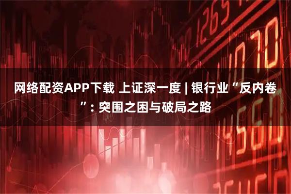 网络配资APP下载 上证深一度 | 银行业“反内卷”: 突围之困与破局之路