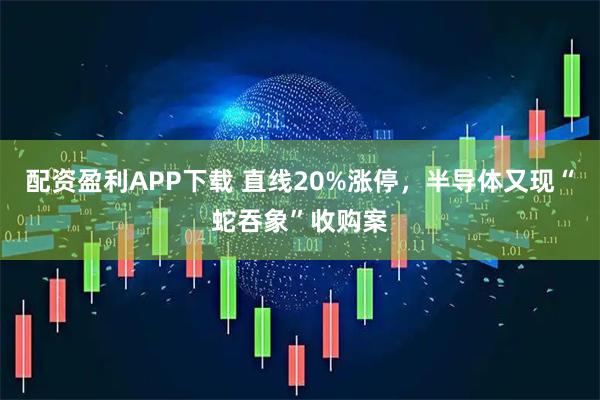 配资盈利APP下载 直线20%涨停，半导体又现“蛇吞象”收购案