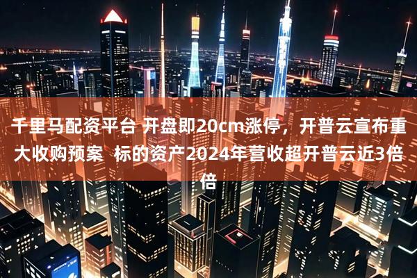 千里马配资平台 开盘即20cm涨停，开普云宣布重大收购预案  标的资产2024年营收超开普云近3倍