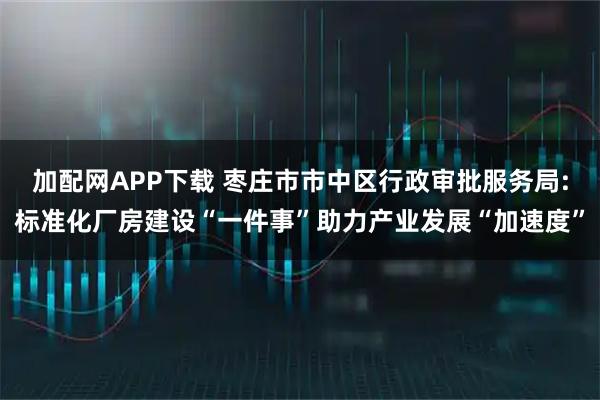 加配网APP下载 枣庄市市中区行政审批服务局:标准化厂房建设“一件事”助力产业发展“加速度”