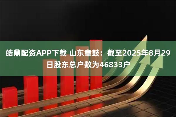 皓鼎配资APP下载 山东章鼓：截至2025年8月29日股东总户数为46833户