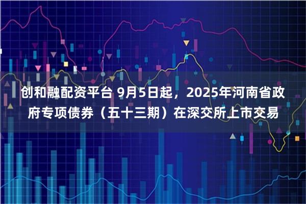创和融配资平台 9月5日起，2025年河南省政府专项债券（五十三期）在深交所上市交易
