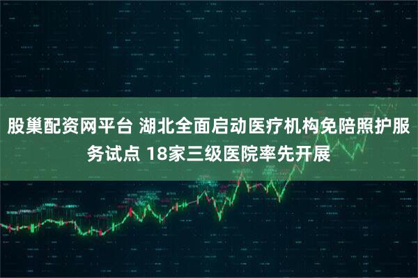 股巢配资网平台 湖北全面启动医疗机构免陪照护服务试点 18家三级医院率先开展