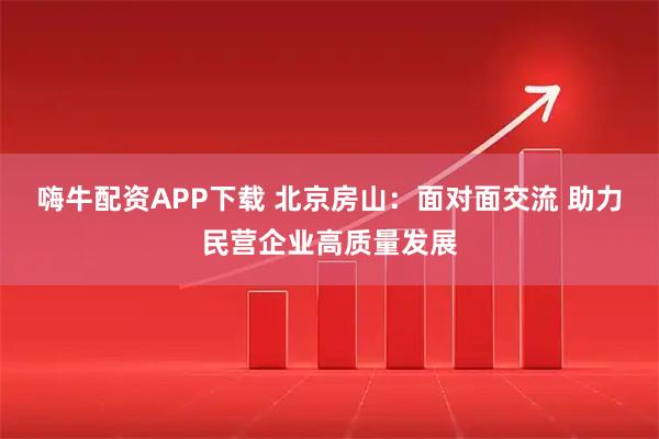 嗨牛配资APP下载 北京房山：面对面交流 助力民营企业高质量发展