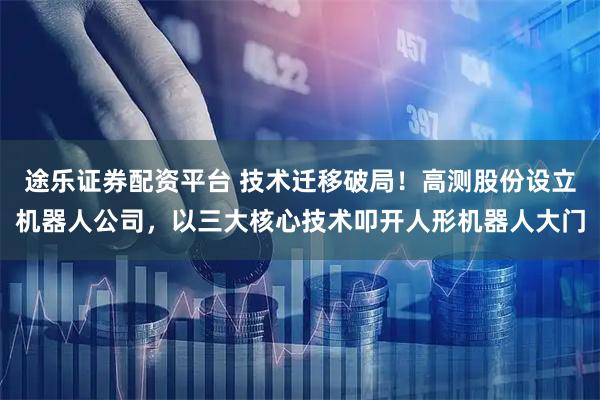 途乐证券配资平台 技术迁移破局!高测股份设立机器人公司,以三大核心技术叩开人形机器人大门